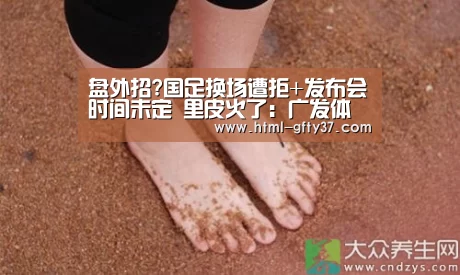 盘外招?国足换场遭拒+发布会时间未定 里皮火了:广发体育app(图2) 广发体育官网