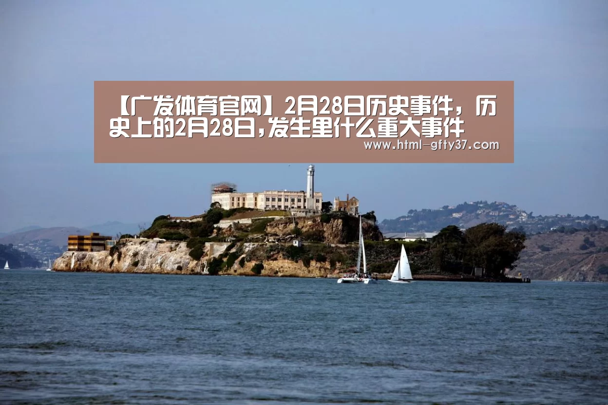 【广发体育官网】2月28日历史事件,历史上的2月28日,发生里什么重大事件(图2) 广发体育